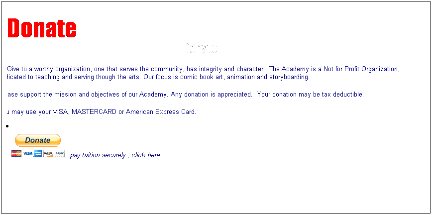 Text Box: Donate
Donate
Give to a worthy organization, one that serves the community, has integrity and character.&nbsp; The Academy is a Not for Profit Organization, dedicated to teaching and serving though the arts. Our focus is comic book art, animation and storyboarding.&nbsp; 
Please support the mission and objectives of our Academy. Any donation is appreciated.&nbsp; Your donation may be tax deductible.&nbsp; 
You may use your VISA, MASTERCARD or American Express Card.
&nbsp;
&nbsp;
&nbsp;&nbsp; 
 pay tuition securely , click here 

&nbsp;
&nbsp;
&nbsp;
&nbsp;
&nbsp;
&nbsp;
&nbsp;
